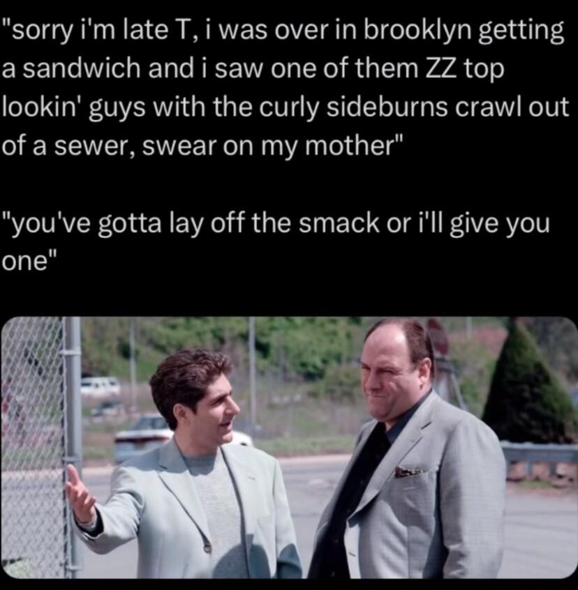 sorry im late T i was over in brooklyn getting DTN T RCE R Y RGN WA os lookin guys with the curly sideburns crawl out of a sewer swear on my mother youve gotta lay off the smack or ill give you one