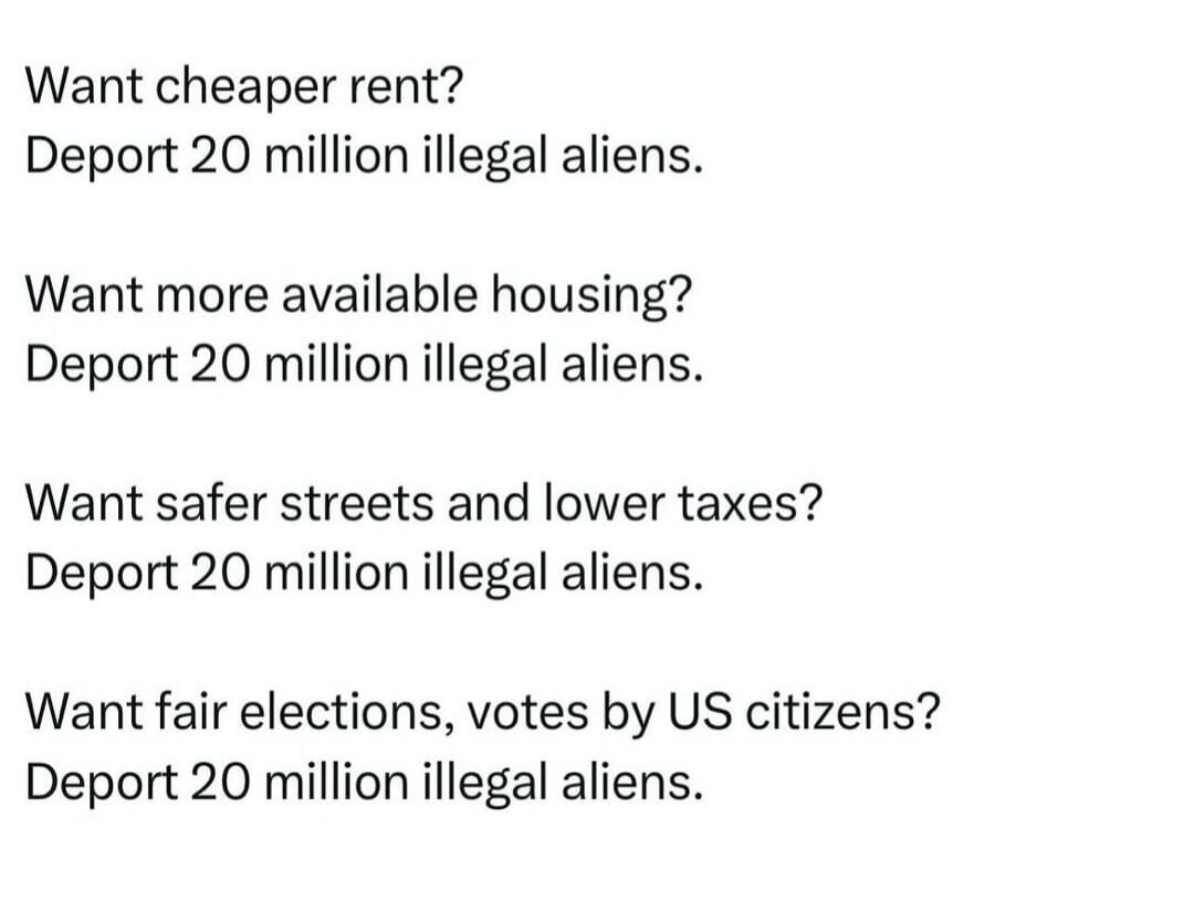 Want cheaper rent? Deport 20 million illegal aliens. Want more available housing? Deport 20 million illegal aliens. Want safer streets and lower taxes? Deport 20 million illegal aliens. Want fair elections, votes by US citizens? Deport 20 million illegal aliens.