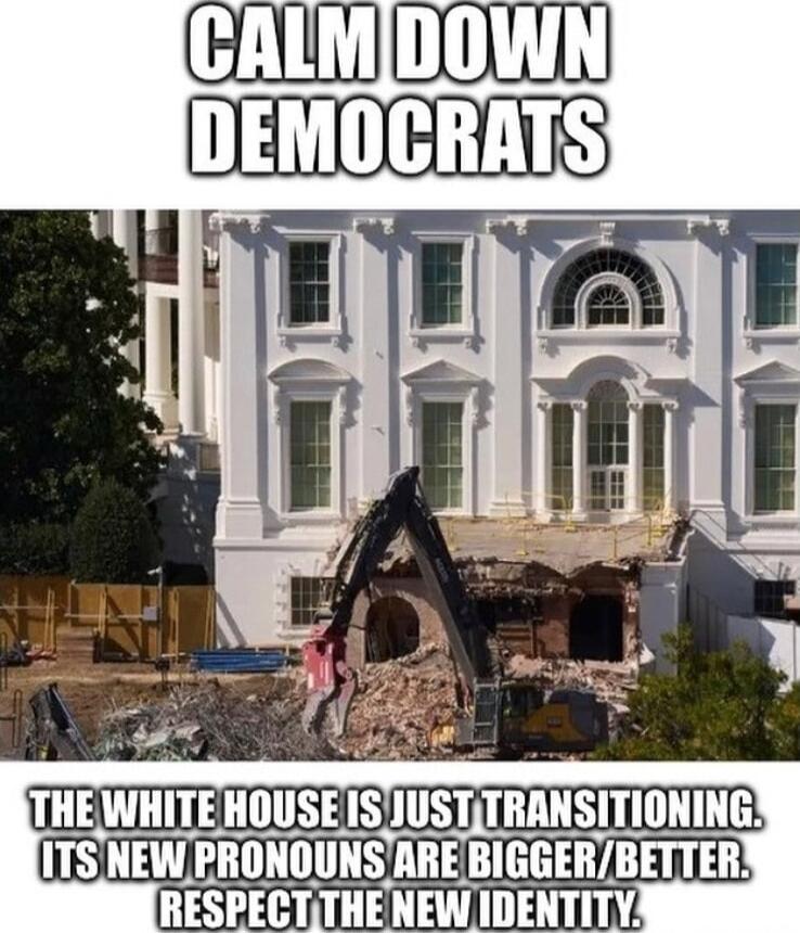 CALM DOWN DEMOCRATS

THE WHITE HOUSE IS JUST TRANSITIONING. ITS NEW PRONOUNS ARE BIGGER/BETTER. RESPECT THE NEW IDENTITY.