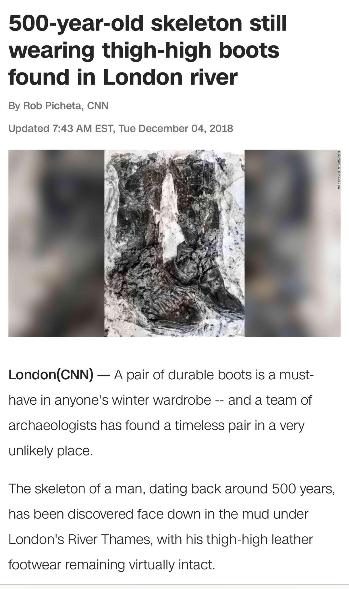 500 year old skeleton still wearing thigh high boots found in London river By Rob Picheta CNN Updated 743 AM EST Tue December 04 2018 LondonCNN A pair of durable boots is a must have in anyones winter wardrobe and a team of archaeologists has found a timeless pair in a very unlikely place The skeleton of a man dating back around 500 years has been discovered face down in the mud under Londons Rive