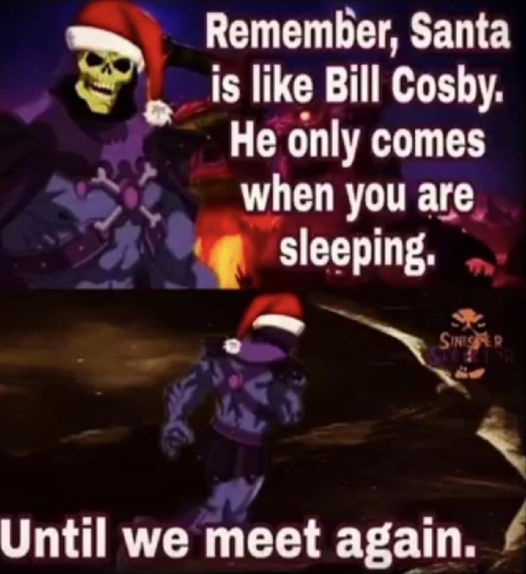 Remember, Santa is like Bill Cosby. He only comes when you are sleeping. Until we meet again.
