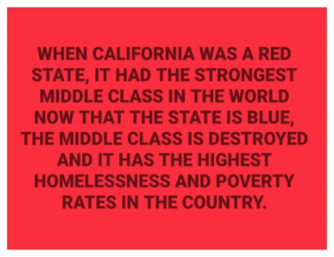 WHEN CALIFORNIA WAS A RED STATE, IT HAD THE STRONGEST MIDDLE CLASS IN THE WORLD NOW THAT THE STATE IS BLUE, THE MIDDLE CLASS IS DESTROYED AND IT HAS THE HIGHEST HOMELESSNESS AND POVERTY RATES IN THE COUNTRY.