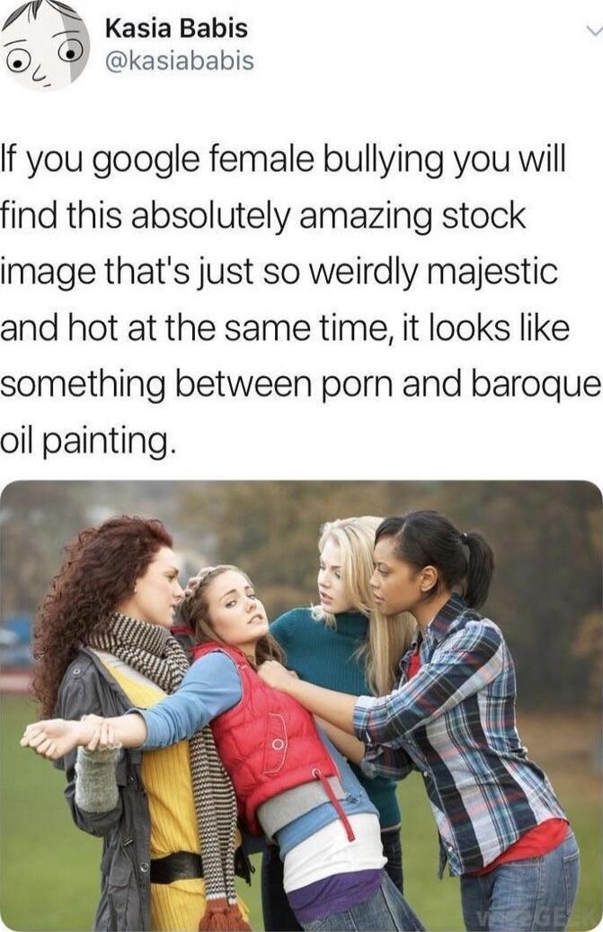 If you google female bullying you will find this absolutely amazing stock image that's just so weirdly majestic and hot at the same time, it looks like something between porn and baroque oil painting.