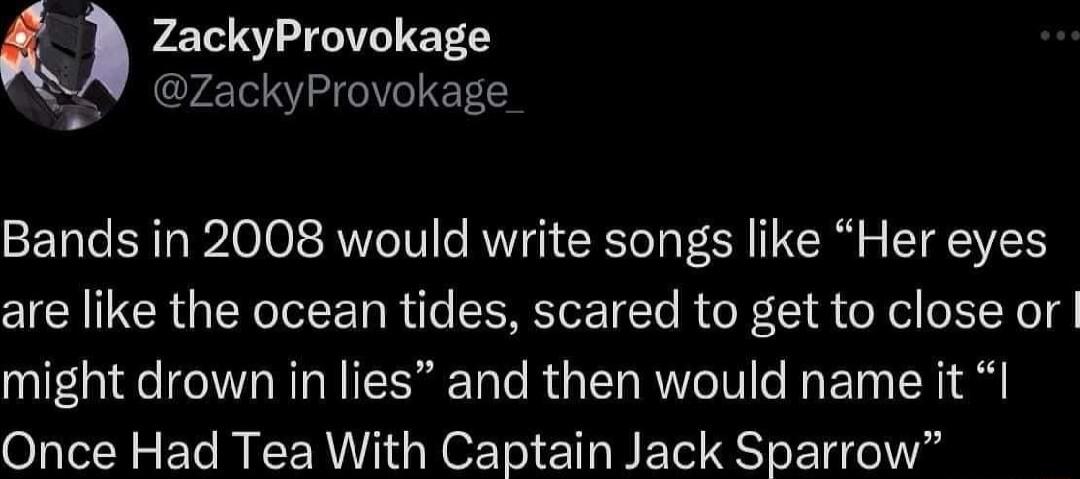 ZackyProvokage ZackyProvokage Bands in 2008 would write songs like Her eyes are like the ocean tides scared to get to close or might drown in lies and then would name it Once Had Tea With Captain Jack Sparrow