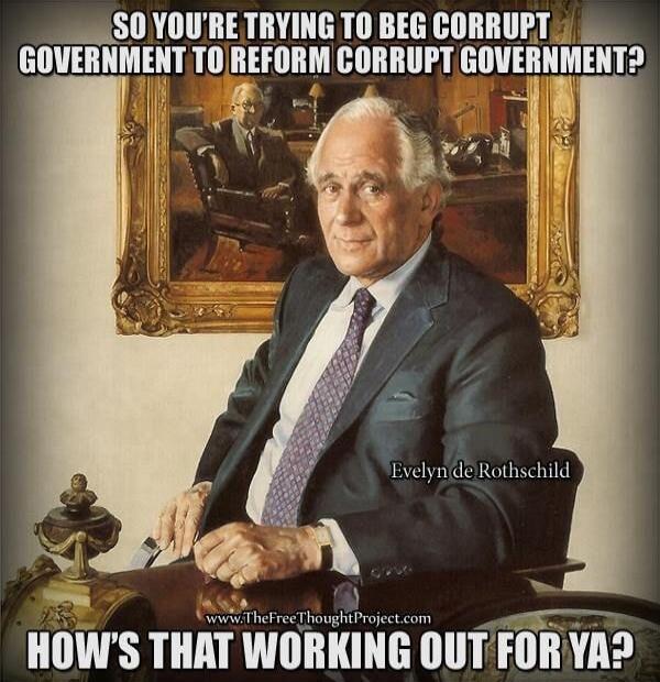 SO YOU'RE TRYING TO BEG CORRUPT GOVERNMENT TO REFORM CORRUPT GOVERNMENT? Evelyn de Rothschild www.TheFreeThoughtProject.com HOW'S THAT WORKING OUT FOR YA?