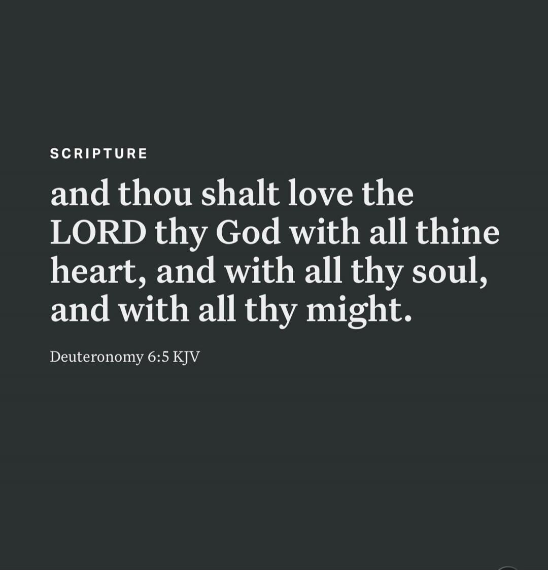 SCRIPTURE and thou shalt love the LORD thy God with all thine heart, and with all thy soul, and with all thy might. Deuteronomy 6:5 KJV