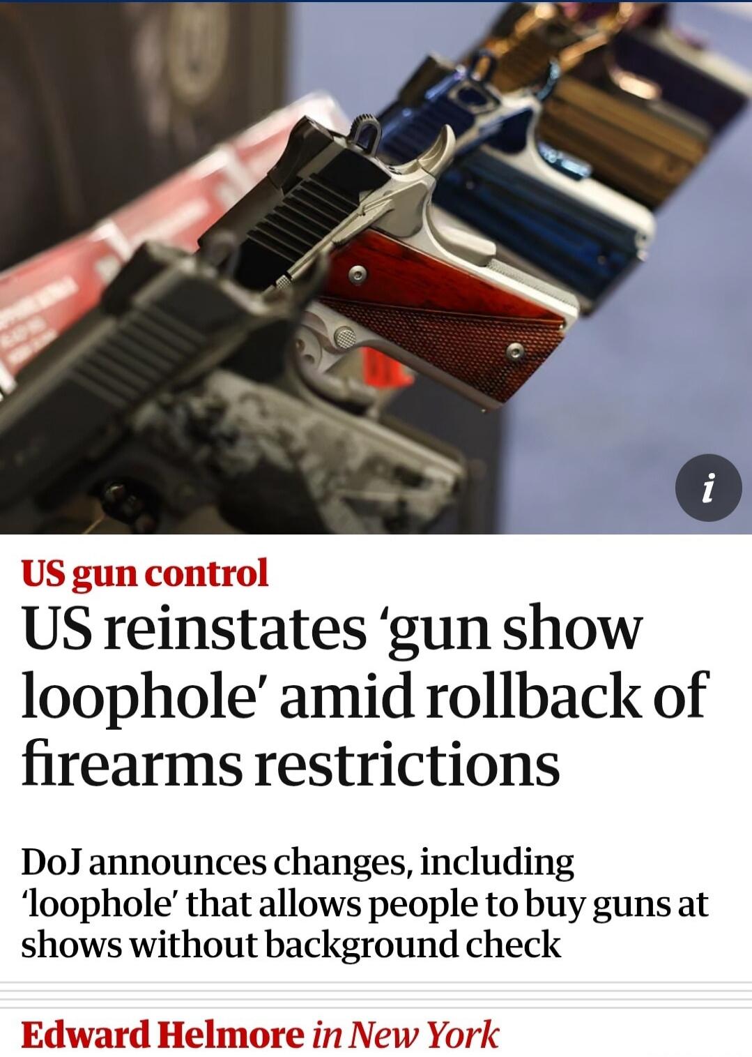 US gun control. US reinstates 'gun show loophole' amid rollback of firearms restrictions. DoJ announces changes, including 'loophole' that allows people to buy guns at shows without background check. Edward Helmore in New York.