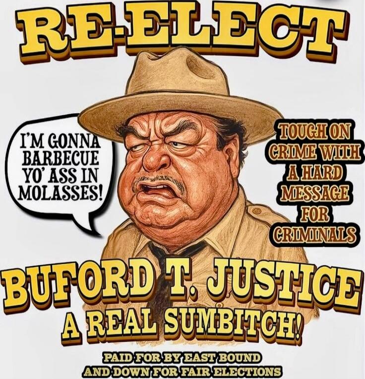 REELECT I'M GONNA BARBECUE YO' ASS IN MOLASSES! TOUGH ON CRIME WITH A HARD MESSAGE FOR CRIMINALS BUFORD T. JUSTICE A REAL SUMBITCH! PAID FOR BY EAST BOUND AND DOWN FOR FAIR ELECTIONS
