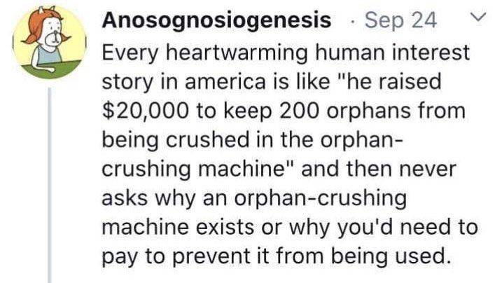 Anosognosiogenesis Sep 24 Every heartwarming human interest story in america is like he raised 20000 to keep 200 orphans from being crushed in the orphan crushing machine and then never asks why an orphan crushing machine exists or why youd need to pay to prevent it from being used
