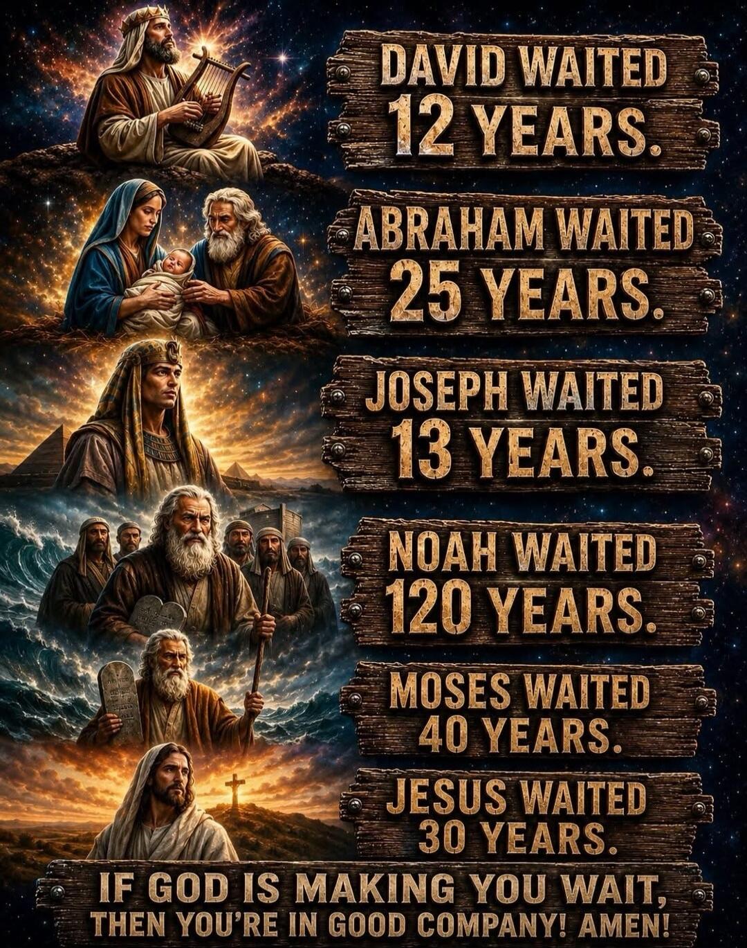 DAVID WAITED 12 YEARS. ABRAHAM WAITED 25 YEARS. JOSEPH WAITED 13 YEARS. NOAH WAITED 120 YEARS. MOSES WAITED 40 YEARS. JESUS WAITED 30 YEARS. IF GOD IS MAKING YOU WAIT, THEN YOU'RE IN GOOD COMPANY! AMEN!
