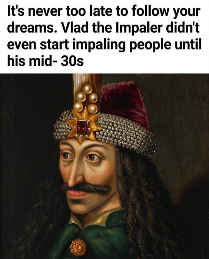 It's never too late to follow your dreams. Vlad the Impaler didn't even start impaling people until his mid-30s
