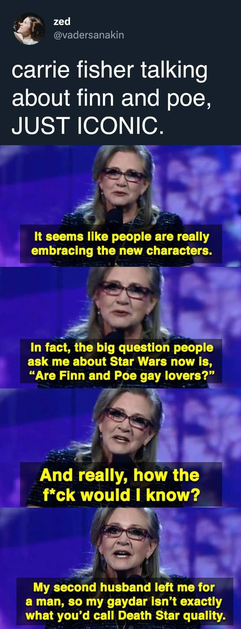 zed QELEEELELD carrie fisher talking ElololUilalgl1g o Wolol H JUST ICONIC 7 vl v ntrr Sl In fact the big question people ask me about Star Wars now s Are Finn and Poe gay lovers S oy VUL BT TR G fck would I know n My second husband left me for a man so my gaydar isnt exactly b TLETSTITG BT e EE T RS ETRGITE A