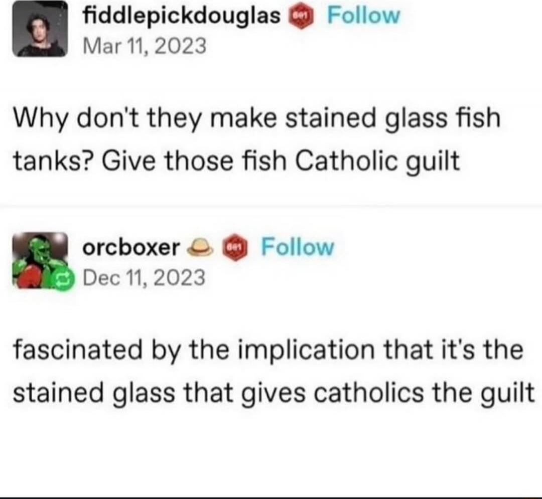 Why don't they make stained glass fish tanks? Give those fish Catholic guilt
fascinated by the implication that it's the stained glass that gives catholics the guilt