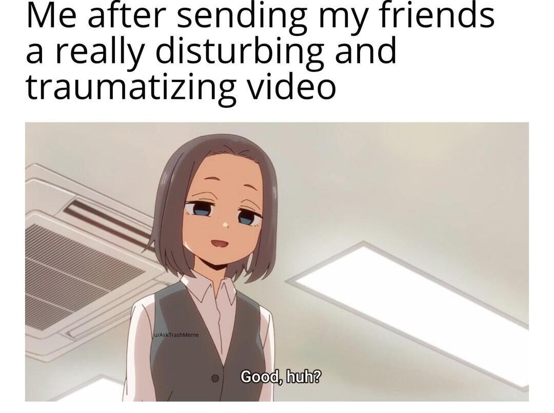 Me after sending my friends a really disturbing and traumatizing video