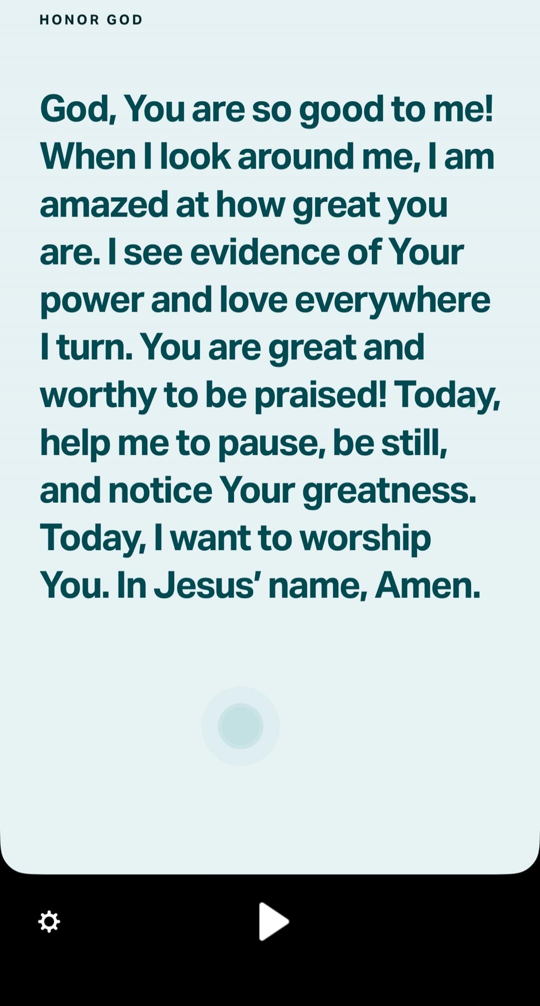 GOD, You are so good to me! When I look around me, I am amazed at how great you are. I see evidence of Your power and love everywhere I turn. You are great and worthy to be praised! Today, help me to pause, be still, and notice Your greatness. Today, I want to worship You. In Jesus’ name, Amen.
