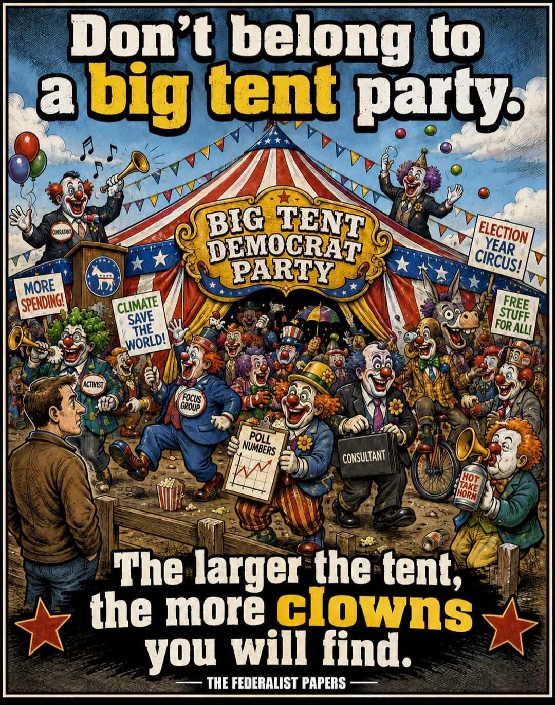 Don't belong to a big tent party. BIG TENT DEMOCRAT PARTY. ELECTION YEAR CIRCUS! FREE STUFF FOR ALL! MORE SPENDING! CLIMATE SAVE THE WORLD! ACTIVIST. FOCUS GROUP. POLL NUMBERS. CONSULTANT. HOT TAKE HORN. The larger the tent, the more clowns you will find. THE FEDERALIST PAPERS.