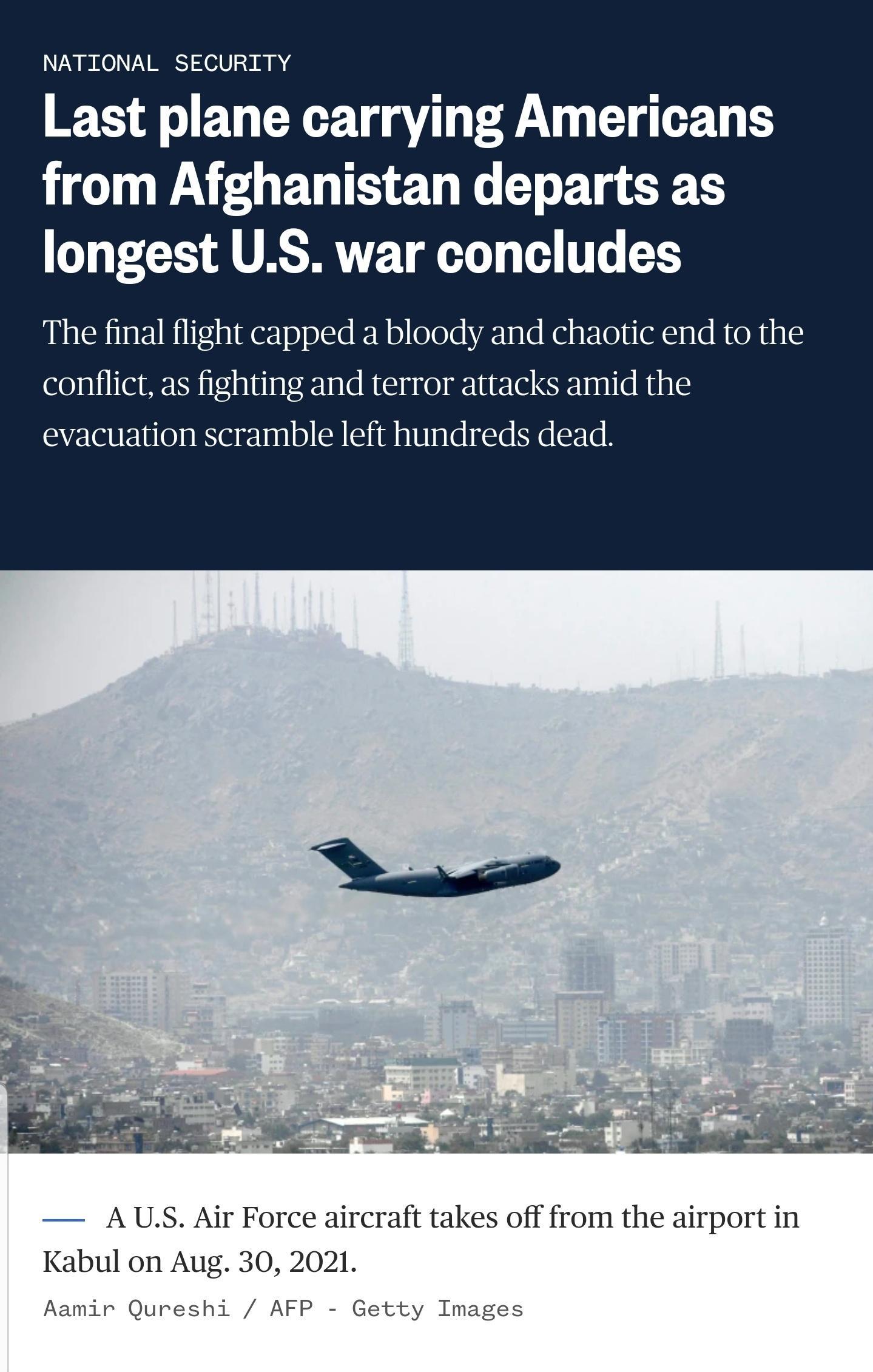 NATIONAL SECURITY Last plane carrying Americans HO AU EU TS ET R T T EF T longest US war concludes The final flight capped a bloody and chaotic end to the conflict as fighting and terror attacks amid the evacuation scramble left hundreds dead V L oy 1 M g e o e e e o gl MRS s A US Air Force aircraft takes off from the airport in Kabul on Aug 30 2021 Aamir Qureshi AFP Getty Images
