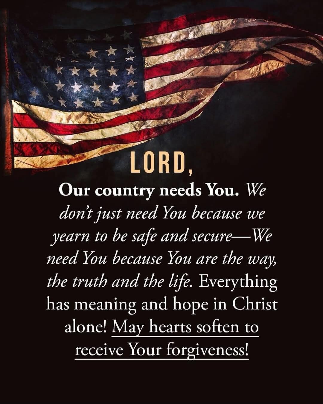 LORD, Our country needs You. We don't just need You because we yearn to be safe and secure—We need You because You are the way, the truth and the life. Everything has meaning and hope in Christ alone! May hearts soften to receive Your forgiveness!
