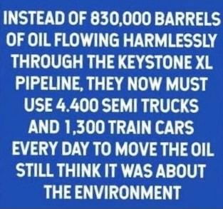 INSTEAD OF 830000 BARRELS OF OIL FLOWING HARMLESSLY THROUGH THE KEYSTONE XL PIPELINE THEY NOW MUST USE 4400 SEMI TRUCKS AND 1300 TRAIN CARS EVERY DAY TO MOVE THE OIL STILL THINK IT WAS ABOUT THE ENVIRONMENT