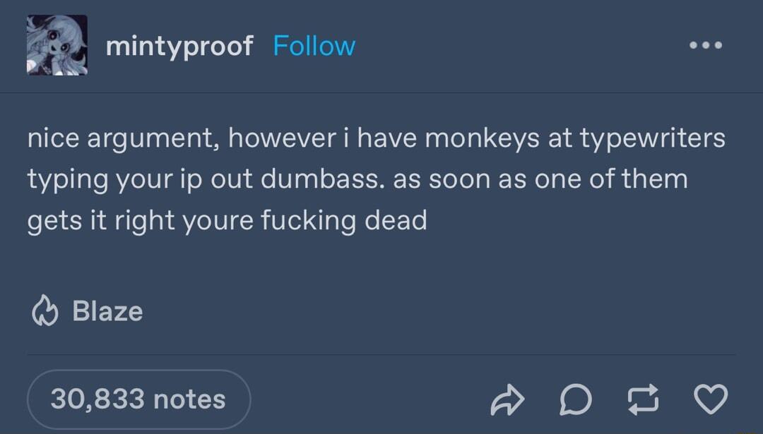 for g f Foll V4L mintyproof Follow nice argument however i have monkeys at typewriters typing your ip out dumbass as soon as one of them gets it right youre fucking dead Blaze 30833 notes e u