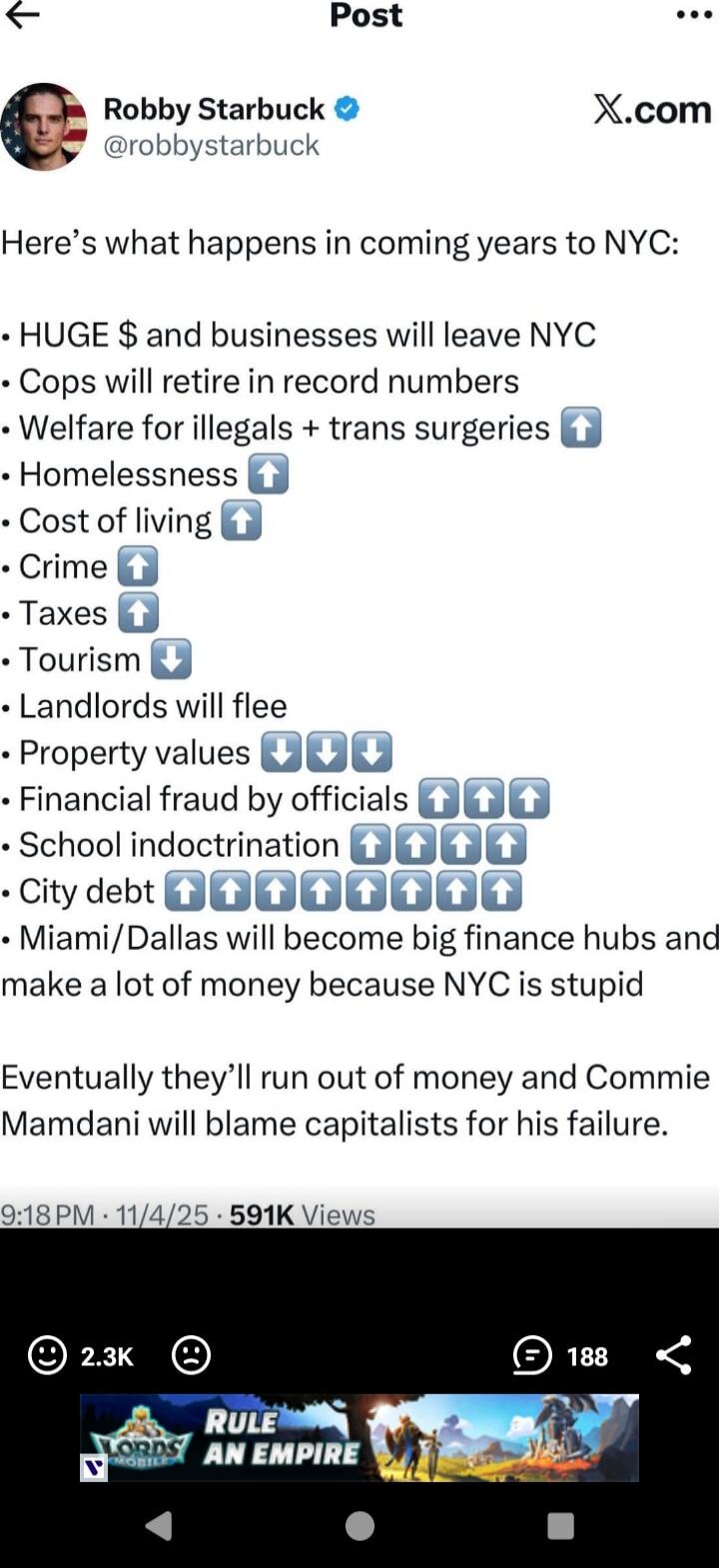 Robby Starbuck (@robbystarbuck): Here’s what happens in coming years to NYC:
• HUGE $ and businesses will leave NYC
• Cops will retire in record numbers
• Welfare for illegals + trans surgeries 
• Homelessness 
• Cost of living
• Crime
• Taxes
• Tourism
• Landlords will flee
• Property values
• Financial fraud by officials
• School indoctrination
•