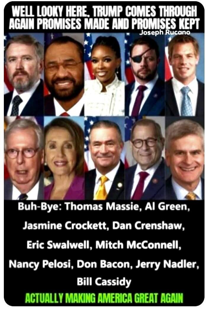 WELL LOOKY HERE, TRUMP COMES THROUGH AGAIN PROMISES MADE AND PROMISES KEPT. Joseph Rucano. Buh-Bye: Thomas Massie, Al Green, Jasmine Crockett, Dan Crenshaw, Eric Swalwell, Mitch McConnell, Nancy Pelosi, Don Bacon, Jerry Nadler, Bill Cassidy. ACTUALLY MAKING AMERICA GREAT AGAIN.