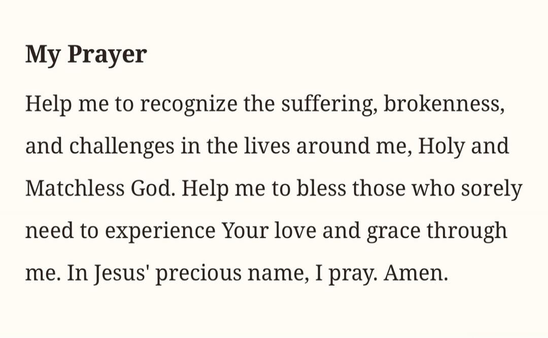 My Prayer
Help me to recognize the suffering, brokenness, and challenges in the lives around me, Holy and Matchless God. Help me to bless those who sorely need to experience Your love and grace through me. In Jesus' precious name, I pray. Amen.