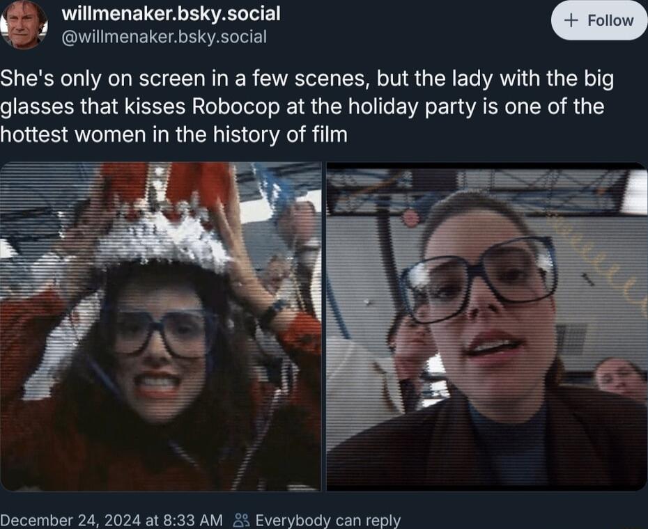 Willmenakerbskysocial G 4 uilmenaker bskysocial n Shes only on screen in a few scenes but the lady with the big glasses that kisses Robocop at the holiday party is one of the hottest women in the history of film December 24 2024 at 833 AM Everybody can reply