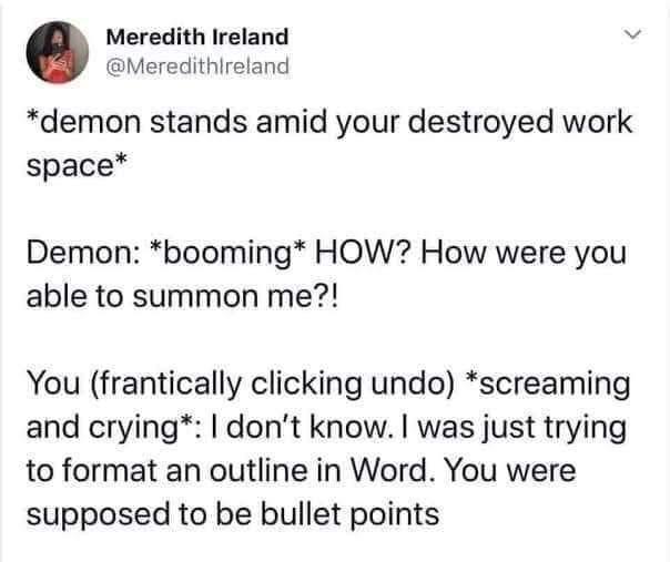 Meredith Ireland v Meredithlreland demon stands amid your destroyed work space Demon booming HOW How were you able to summon me You frantically clicking undo screaming and crying dont know was just trying to format an outline in Word You were supposed to be bullet points