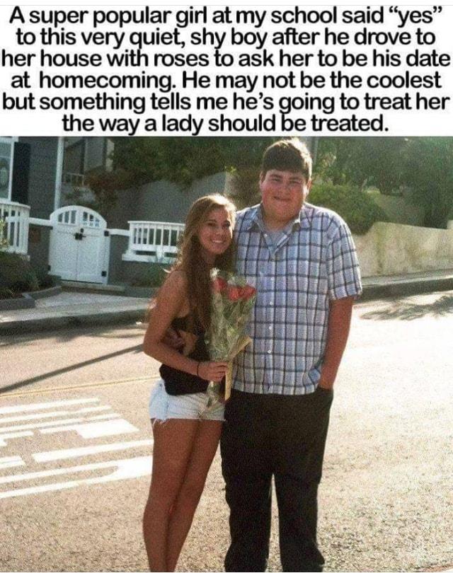 A super popular girl at my school said yes to this very quiet Shy 9 y after he drove to her house with roses to ask her to be his date at homecoming He may not be the coolest but something tells me hes fo ing to treat her the way a lady should be treated