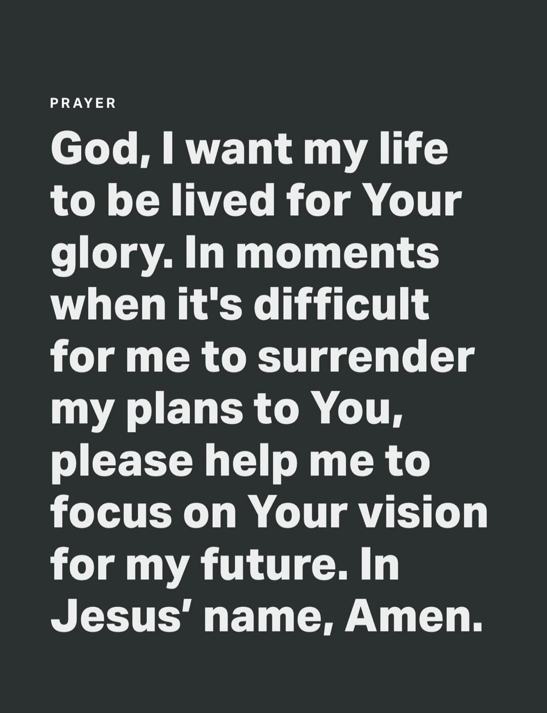 PRAYER God, I want my life to be lived for Your glory. In moments when it's difficult for me to surrender my plans to You, please help me to focus on Your vision for my future. In Jesus' name, Amen.