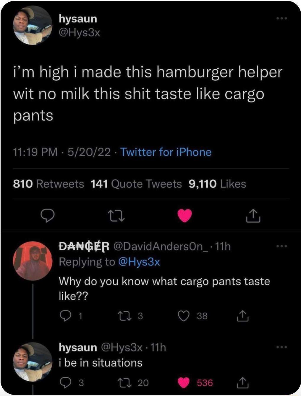 hysaun Hys3x im high i made this hamburger helper wit no milk this shit taste like cargo pants 1119 PM 52022 Twitter for iPhone 3 VBN NOVGIER UEEICR R R REEH Q L 4 PANGER DavidAndersOn_ 11h Replying to Hys3x Why do you know what cargo pants taste like Q1 ns Q 38 for hysaun Hys3x 11h b ibe in situations Q 3 o 536