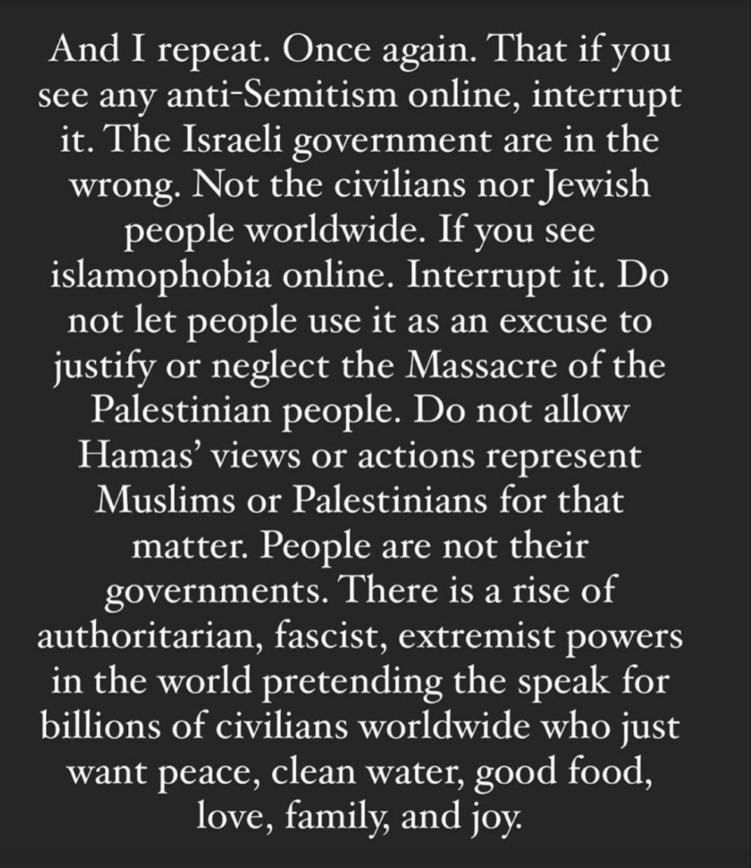 And I repeat Once again That if you see any anti Semitism online interrupt it The Israeli government are in the wrong Not the civilians nor Jewish J1S1078 SRT63 A7 Te E TN IS islamophobia online Interrupt it Do TeTal ST o 1S100 SR TSR 1R IV s WO SR justify or neglect the Massacre of the 1 SN e TV ET o TcTo o RN DIo R s o a1 63 Hamas views or actions represent Muslims or Palestinians for that matte