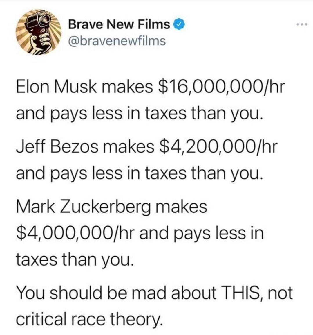 Brave New Films s P bravenewfilms Elon Musk makes 16000000hr and pays less in taxes than you Jeff Bezos makes 4200000hr and pays less in taxes than you Mark Zuckerberg makes 4000000hr and pays less in taxes than you You should be mad about THIS not critical race theory