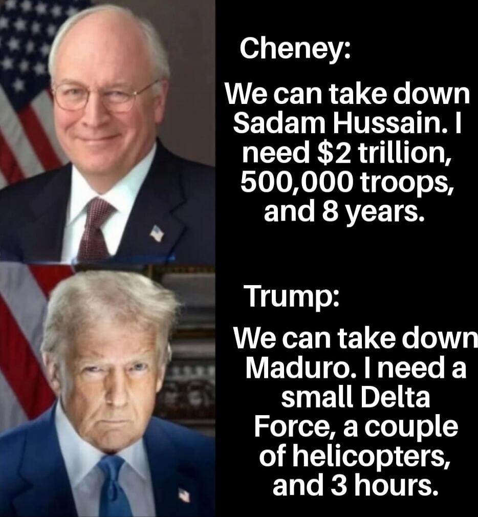 Cheney: We can take down Saddam Hussein. I need $2 trillion, 500,000 troops, and 8 years.\n\nTrump: We can take down Maduro. I need a small Delta Force, a couple of helicopters, and 3 hours.