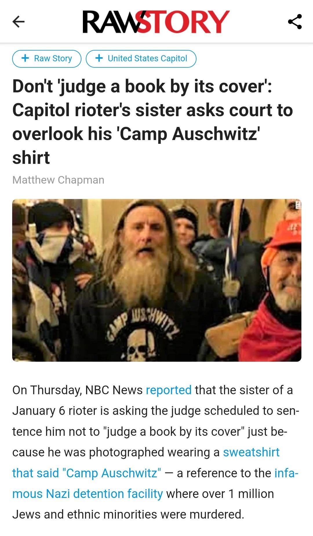 RAWS Rawstory United States Captol Dont judge a book by its cover Capitol rioters sister asks court to overlook his Camp Auschwitz shirt On Thursday NBC News reported that the sister of a January 6 rioter is asking the judge scheduled to sen tence him not to judge a book by its cover just be cause he was photographed wearing a sweatshirt that said Camp Auschwitz a reference to the infa mous Nazi d