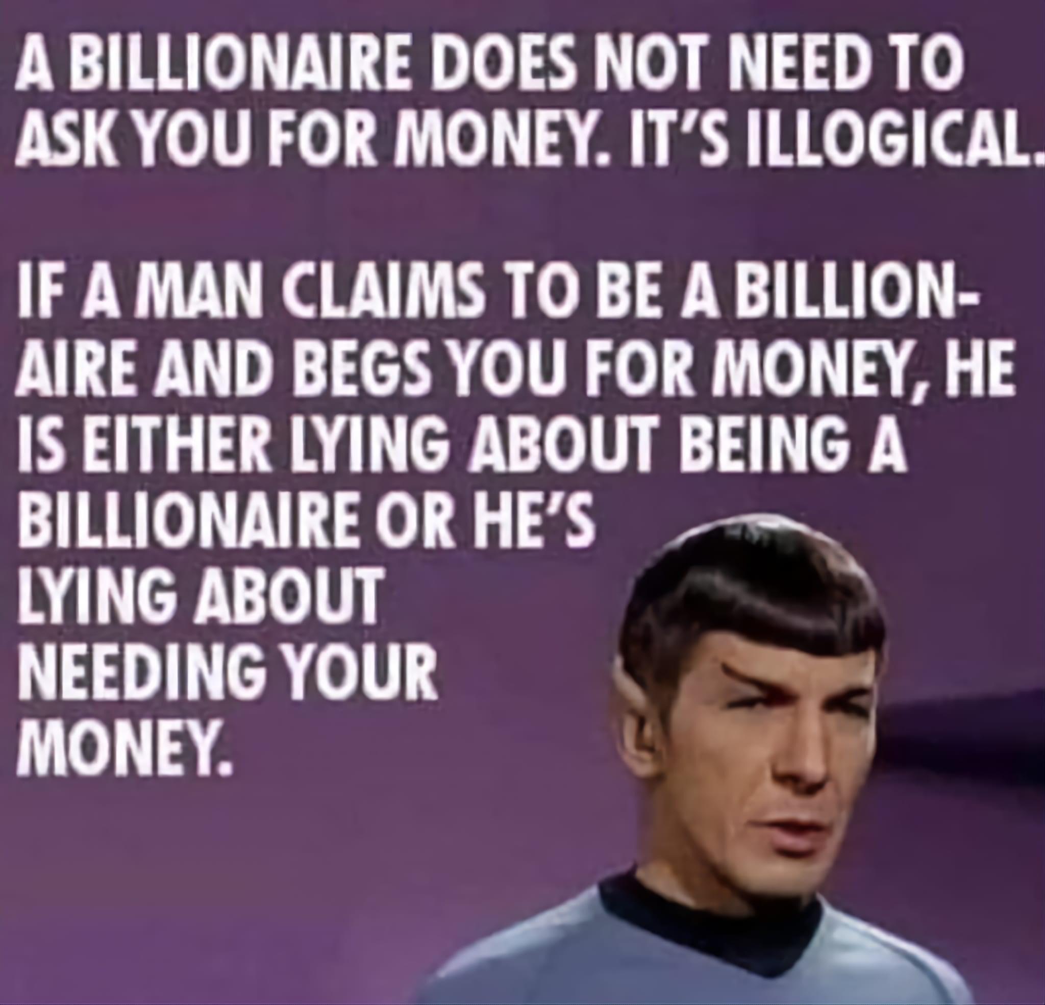 A BILLIONAIRE DOES NOT NEED TO ASKYOU FOR MONEY ITS ILLOGICAL IF A MAN CLAIMS TO BE A BILLION AIRE AND BEGS YOU FOR MONEY HE IS EITHER LYING ABOUT BEING A BILLIONAIRE OR HES LYING ABOUT NEEDING YOUR 4 34 L Xj T