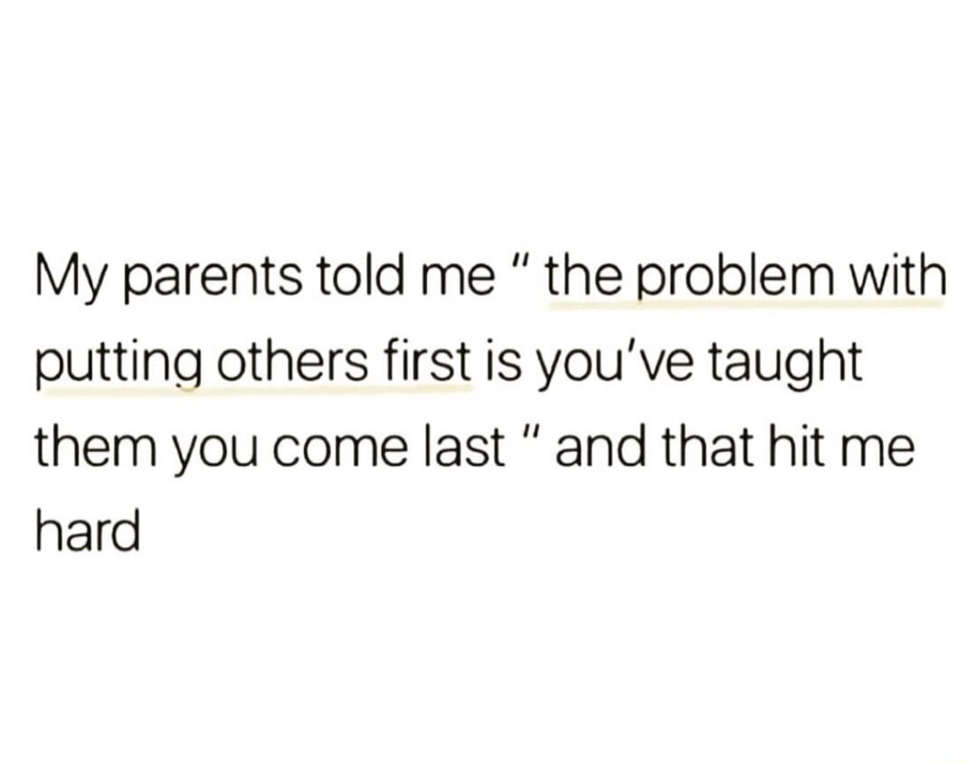 My parents told me the problem with putting others first is youve taught them you come last and that hit me hard
