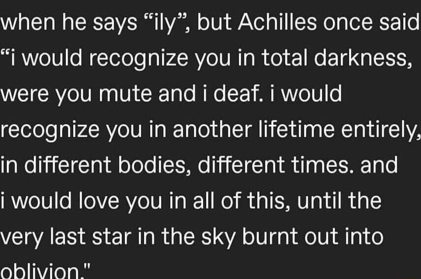 when he says ily but Achilles once said i would recognize you in total darkness were you mute and i deaf i would recognize you in another lifetime entirely in different bodies different times and i would love you in all of this until the very last star in the sky burnt out into 1910 1ViTe e N