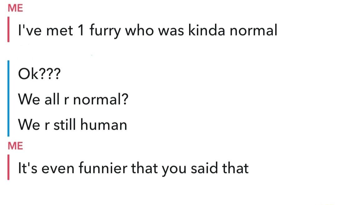 ME Ive met 1 furry who was kinda normal Ok We all r normal We r still human ME Its even funnier that you said that