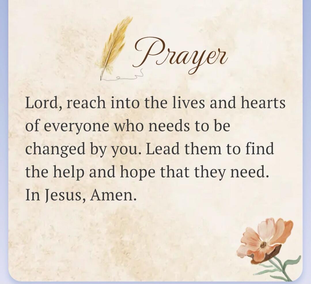 Prayer Lord, reach into the lives and hearts of everyone who needs to be changed by you. Lead them to find the help and hope that they need. In Jesus, Amen.