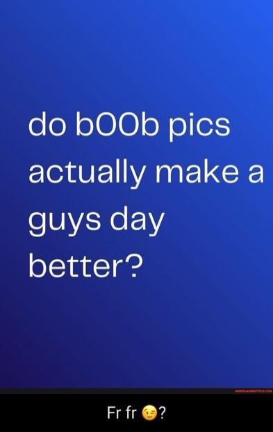 do bOOb pics actually make a guys day better? Fr fr 😉?