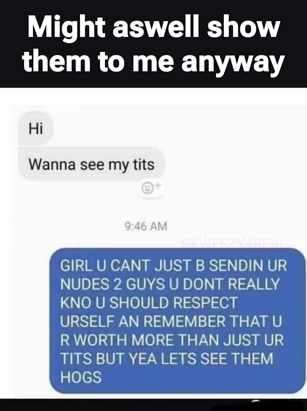 Might aswell show them to me anyway. Hi. Wanna see my tits. GIRL U CANT JUST B SENDIN UR NUDES 2 GUYS U DONT REALLY KNO U SHOULD RESPECT URSELF AN REMEMBER THAT U R WORTH MORE THAN JUST UR TITS BUT YEA LETS SEE THEM HOGS