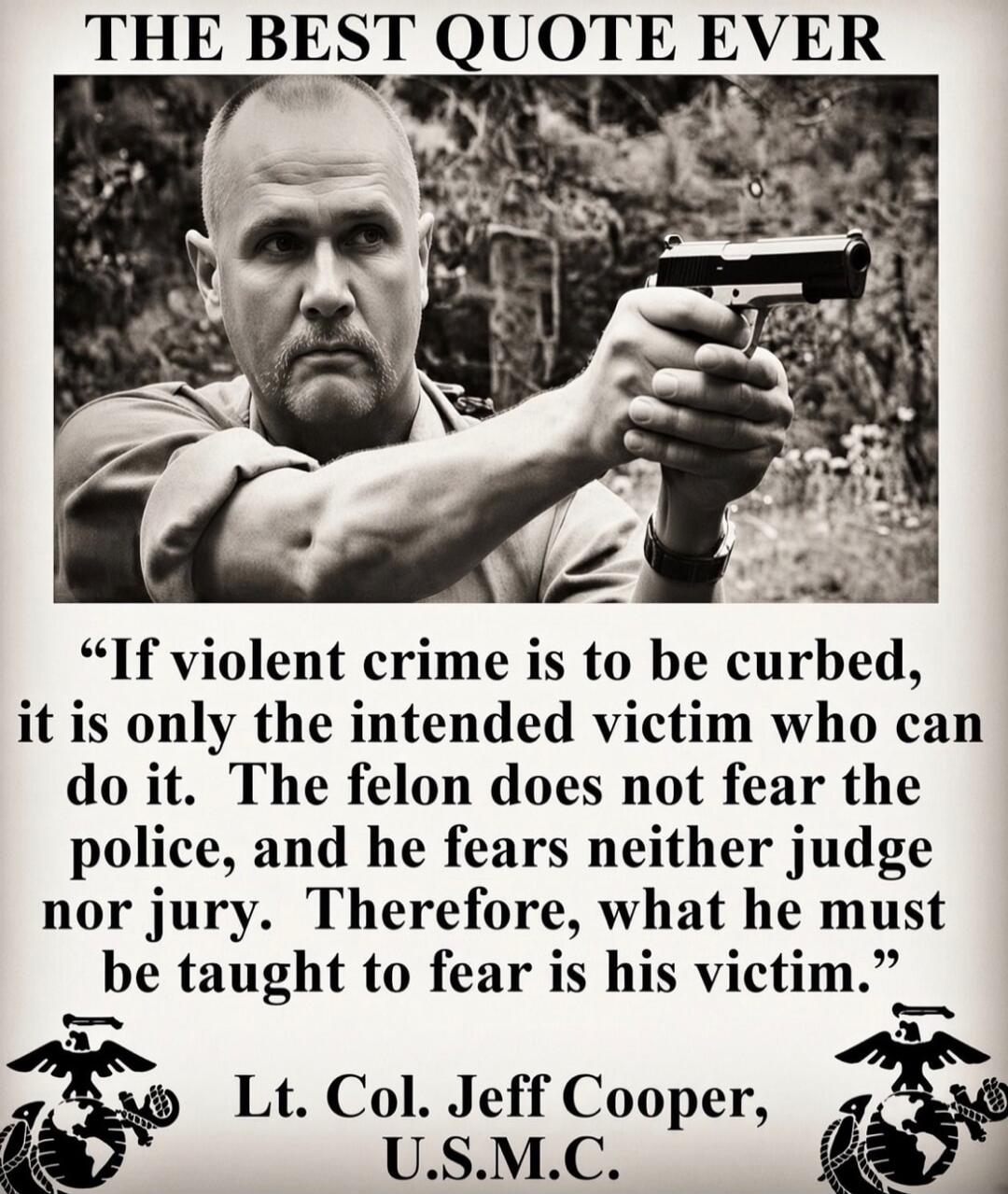 THE BEST QUOTE EVER. If violent crime is to be curbed, it is only the intended victim who can do it. The felon does not fear the police, and he fears neither judge nor jury. Therefore, what he must be taught to fear is his victim. Lt. Col. Jeff Cooper, U.S.M.C.