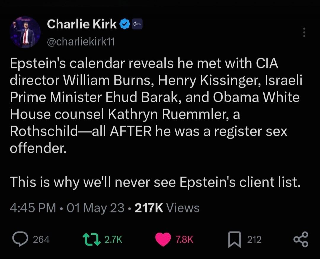Charlie Kirk @charliekirk11 Epstein's calendar reveals he met with CIA director William Burns, Henry Kissinger, Israeli Prime Minister Ehud Barak, and Obama White House counsel Kathryn Ruemmler, a Rothschild—all AFTER he was a register sex offender. This is why we'll never see Epstein's client list.
