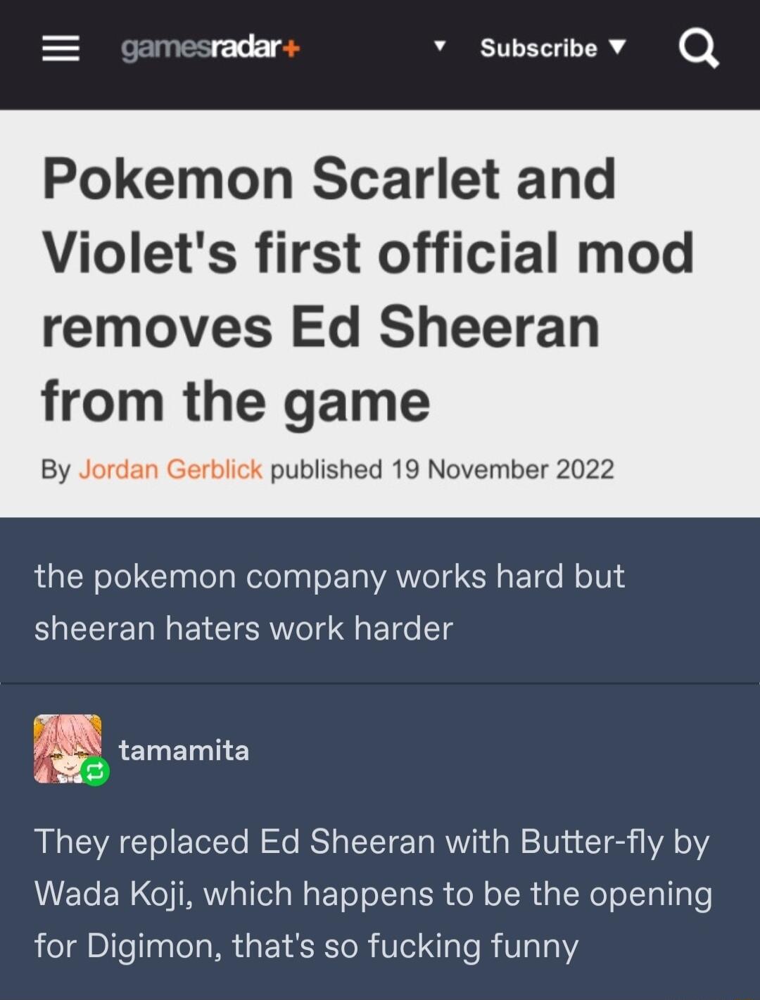 radar Pokemon Scarlet and Violets first official mod v subscribe v Q removes Ed Sheeran om the game By Jordan Gerblick published 19 November 2022 the pokemon company works hard but sheeran haters work harder 1 e They replaced Ed Sheeran with Butter fly by Wada Koji which happens to be the opening for Digimon thats so fucking funny