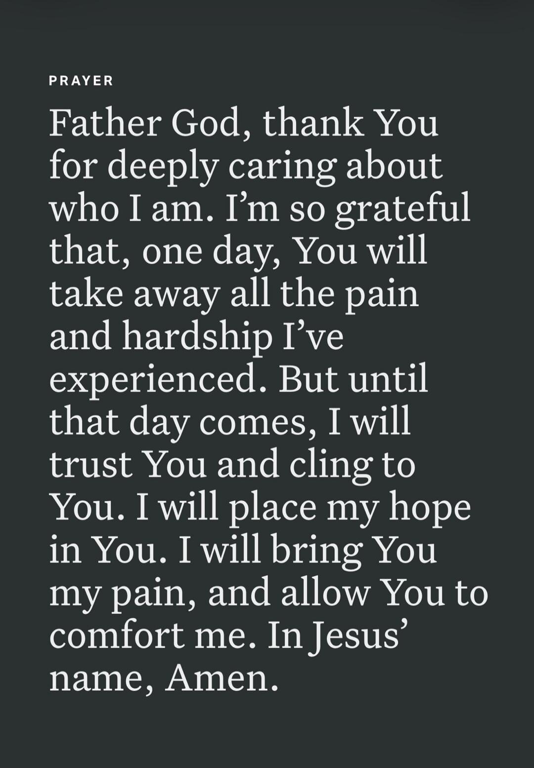 PRAYER Father God, thank You for deeply caring about who I am. I'm so grateful that, one day, You will take away all the pain and hardship I've experienced. But until that day comes, I will trust You and cling to You. I will place my hope in You. I will bring You my pain, and allow You to comfort me. In Jesus' name, Amen.