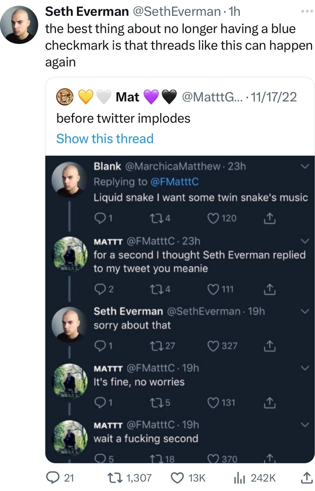 Seth Everman thEverman 1h the best thing about no longer having a blue checkmark is that threads like this can happen again V Mat 99 ematttc before twitter implodes q Blank el Liquid snake want some twin snakes music g MATTT t for a second thought Seth Everman replied to my tweet you meanie Seth Everman q sorry about that g v Its fine no worries a MATTT wait a fucking second