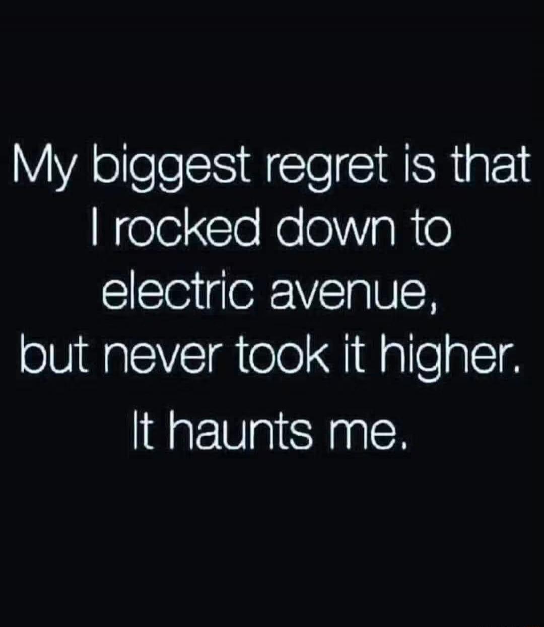 My biggest regret is that I rocked down to electric avenue, but never took it higher. It haunts me.