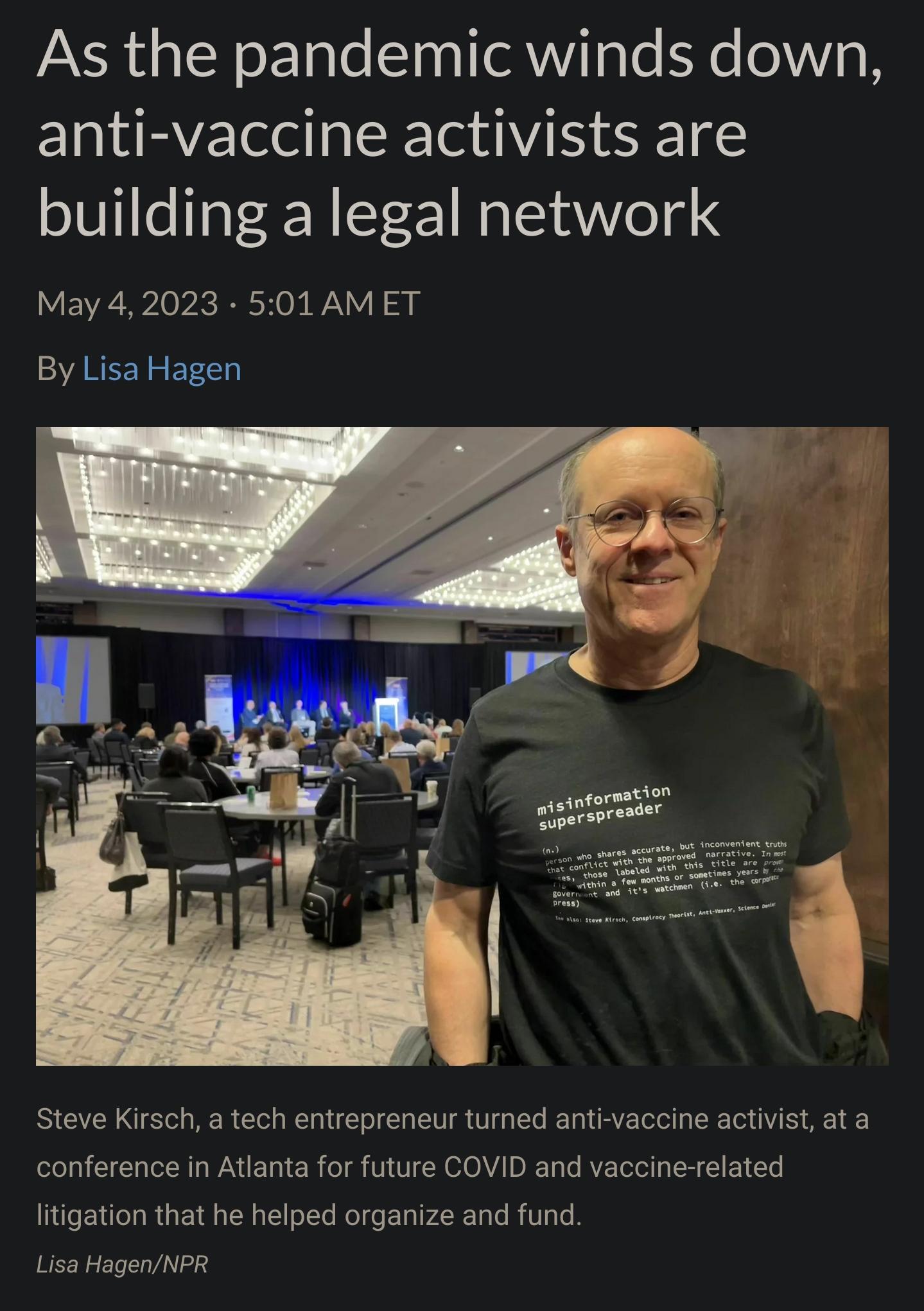 As the pandemic winds down anti vaccine activists are building a legal network May 42023 501 AMET By Lisa Hagen Steve Kirsch a tech entrepreneur tumned anti vaccine activist ata conference in Atlanta for future COVID and vaccine related litigation that he helped organize and fund Lisa HagenNPR